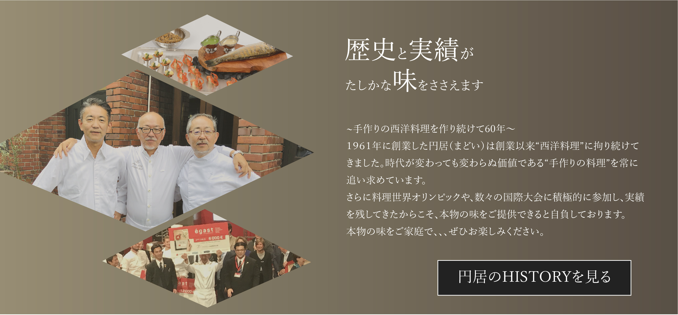 歴史と実績がたしかな味をささえます〜手作りの西洋料理を作り続けて60年～１９６１年に創業した円居（まどい）は創業以来“西洋料理”に拘り続けてきました。時代が変わっても変わらぬ価値である“手作りの料理”を常に追い求めています。さらに料理世界オリンピックや、数々の国際大会に積極的に参加し、実績を残してきたからこそ、本物の味をご提供できると自負しております。本物の味をご家庭で、、、ぜひお楽しみください。