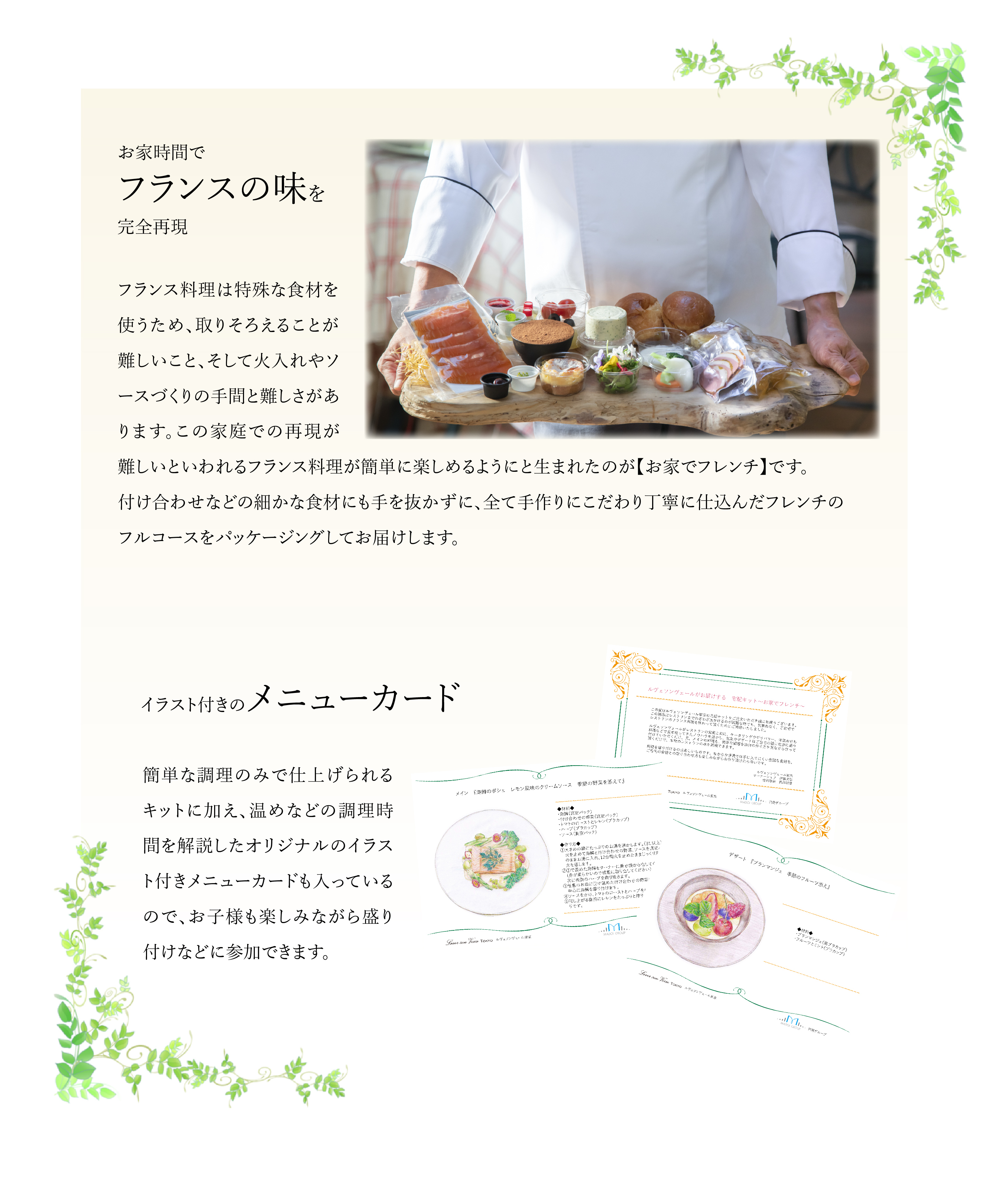 お家時間でフランスの味を完全再現　フランス料理は特殊な食材を使うため、取りそろえることが難しいこと、そして火入れやソースづくりの手間と難しさがあります。この家庭での再現が難しいといわれるフランス料理が簡単に楽しめるようにと生まれたのが【お家でフレンチ】です。付け合わせなどの細かな食材にも手を抜かずに、全て手作りにこだわり丁寧に仕込んだフレンチのフルコースをパッケージングしてお届けします。　イラスト付きのメニューカード　簡単な調理のみで仕上げられるキットに加え、温めなどの調理時間を解説したオリジナルのイラスト付きメニューカードも入っているので、お子様も楽しみながら盛り付けなどに参加できます。