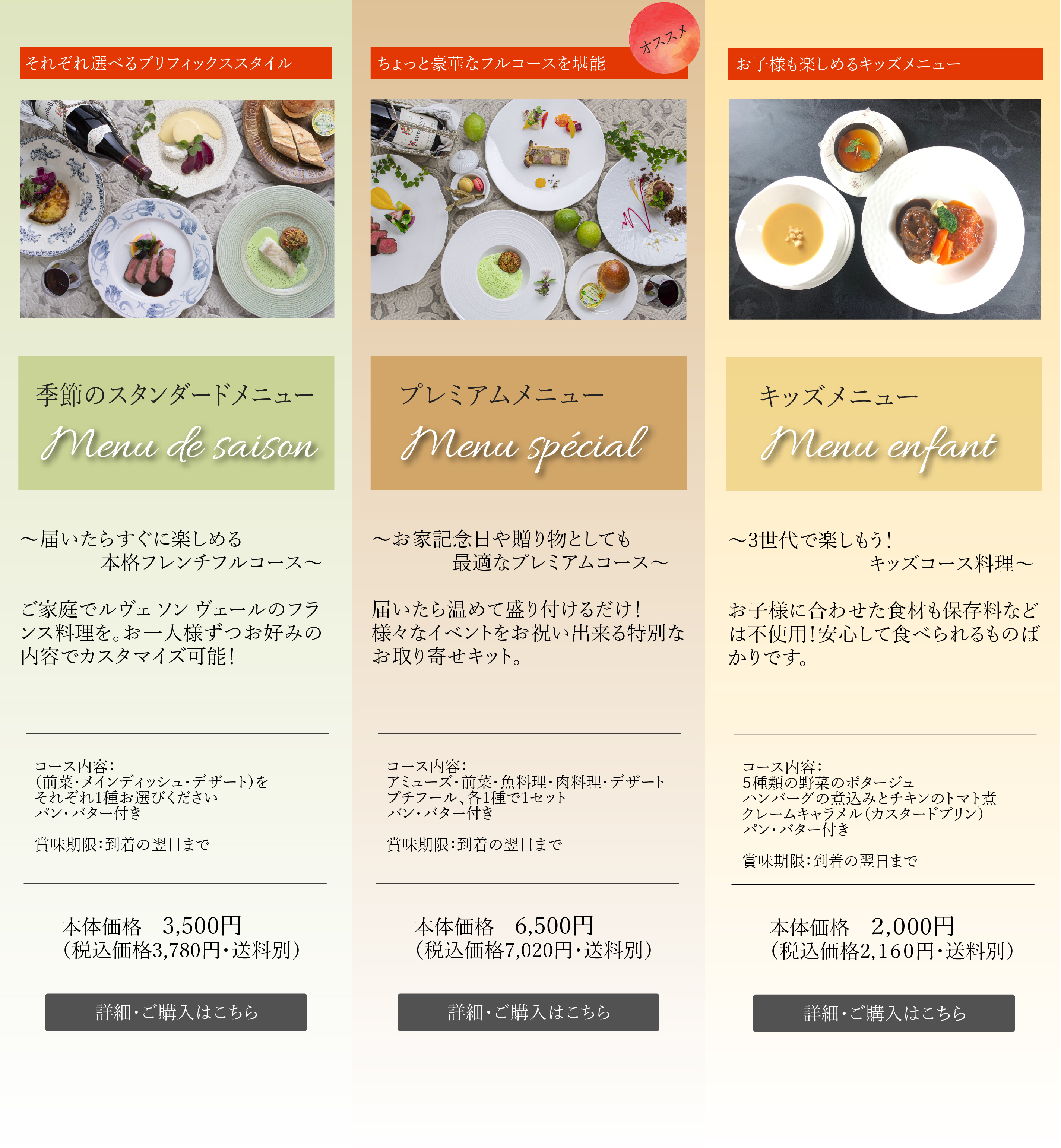季節のスタンダードメニューMenu de saison～届いたらすぐに楽しめる本格フレンチフルコース～ご家庭でルヴェ ソン ヴェールのフランス料理を。お一人様ずつお好みの内容でカスタマイズ可能！コース内容：（前菜・メインディッシュ・デザート）をそれぞれ1種お選びくださいパン・バター付き 本体価格　3,500円（税込価格3,780円・送料別）ちょっと豪華なフルコースを堪能 プレミアムメニューMenu spécial～お家記念日や贈り物としても最適なプレミアムコース～届いたら温めて盛り付けるだけ！様々なイベントをお祝い出来る特別なお取り寄せキット。コース内容：アミューズ・前菜・魚料理・肉料理・デザート プチフール、各1種で1セット パン・バター付き本体価格　6,500円（税込価格7,020円・送料別）お子様も楽しめるキッズメニュー キッズメニューMenu enfant～3世代で楽しもう！キッズコース料理～お子様に合わせた食材も保存料などは不使用！安心して食べられるものばかりです。コース内容：５種類の野菜のポタージュ ハンバーグの煮込みとチキンのトマト煮 クレームキャラメル（カスタードプリン）パン・バター付き 本体価格　2,000円（税込価格2,160円・送料別）