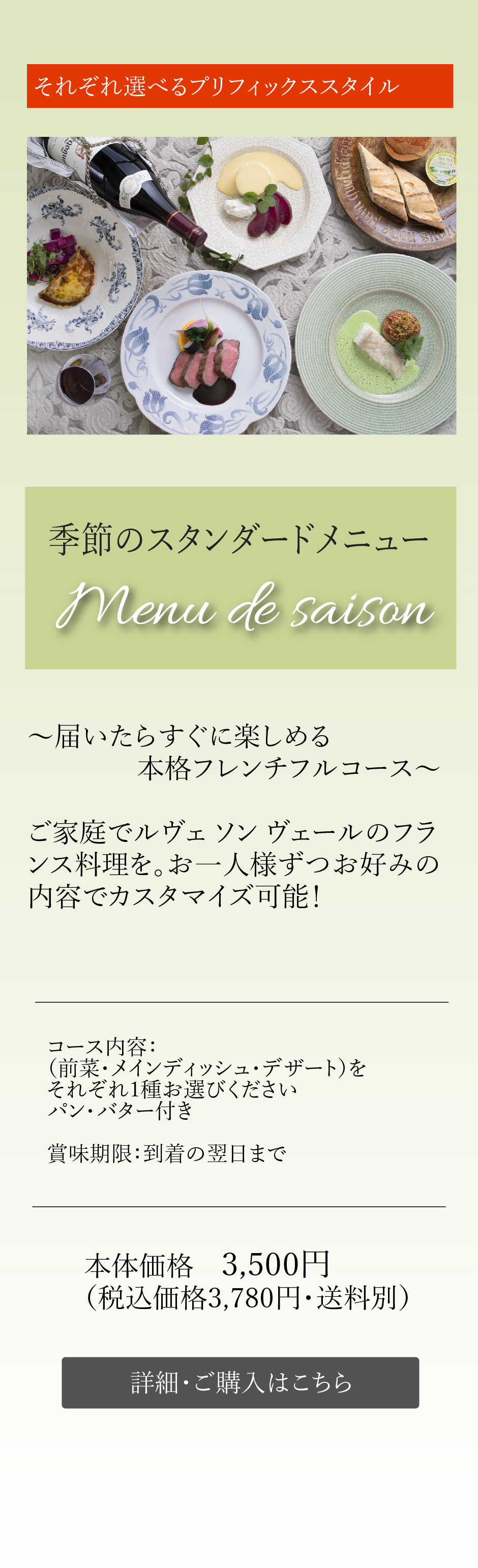 季節のスタンダードメニューMenu de saison～届いたらすぐに楽しめる本格フレンチフルコース～ご家庭でルヴェ ソン ヴェールのフランス料理を。お一人様ずつお好みの内容でカスタマイズ可能！コース内容：（前菜・メインディッシュ・デザート）をそれぞれ1種お選びくださいパン・バター付き 本体価格　3,500円（税込価格3,780円・送料別）