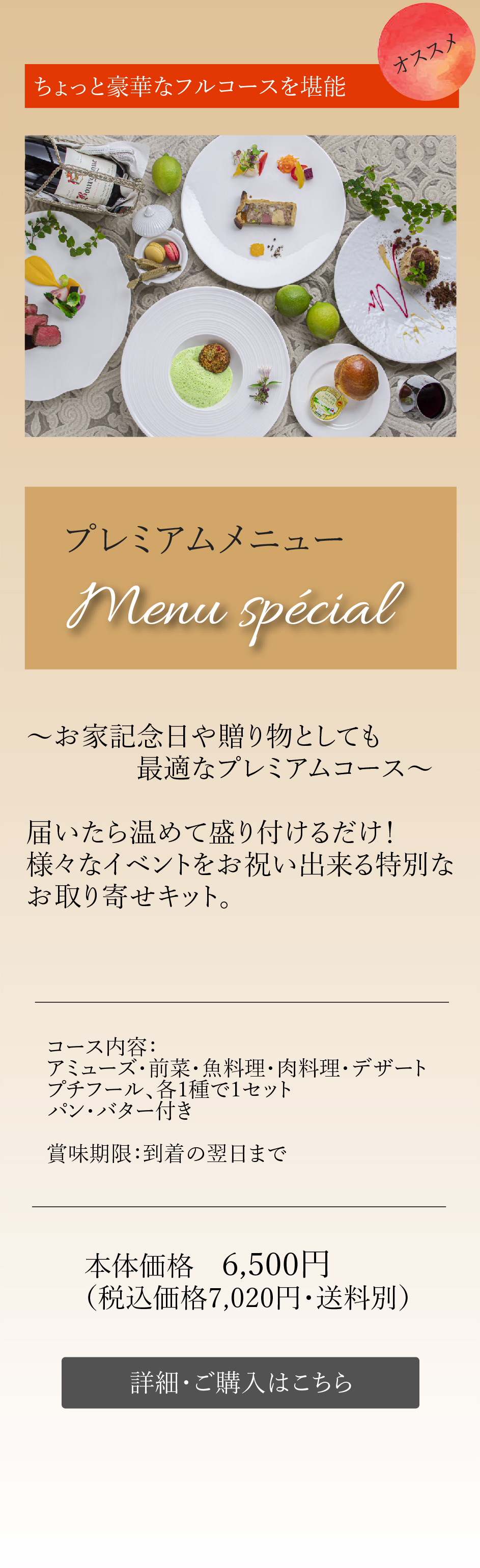 ちょっと豪華なフルコースを堪能 プレミアムメニューMenu spécial～お家記念日や贈り物としても最適なプレミアムコース～届いたら温めて盛り付けるだけ！様々なイベントをお祝い出来る特別なお取り寄せキット。コース内容：アミューズ・前菜・魚料理・肉料理・デザート プチフール、各1種で1セット パン・バター付き本体価格　6,500円（税込価格7,020円・送料別）