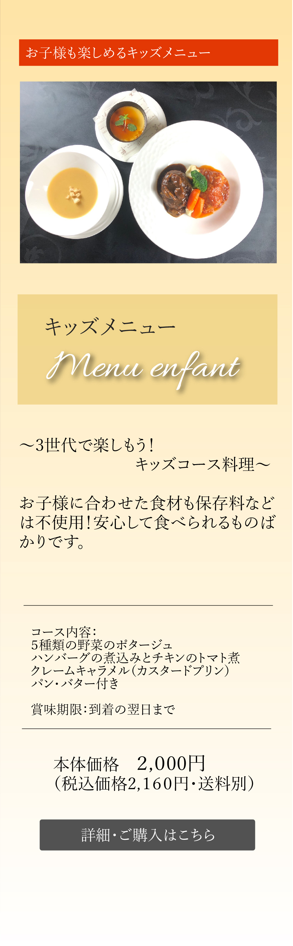 お子様も楽しめるキッズメニュー キッズメニューMenu enfant～3世代で楽しもう！キッズコース料理～お子様に合わせた食材も保存料などは不使用！安心して食べられるものばかりです。コース内容：５種類の野菜のポタージュ ハンバーグの煮込みとチキンのトマト煮 クレームキャラメル（カスタードプリン）パン・バター付き 本体価格　2,000円（税込価格2,160円・送料別）